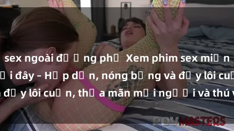 sex ngoài đường phố Xem phim sex miễn phí online ngay tại đây – Hấp dẫn, nóng bỏng và đầy lôi cuốn, thỏa mãn mọi người và thú vui của bạn!