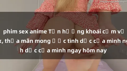 phim sex anime Tận hưởng khoái cảm với gái xinh sex, thỏa mãn mong ước tình dục của mình ngay hôm nay