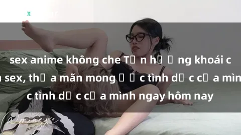 sex anime không che Tận hưởng khoái cảm với gái xinh sex, thỏa mãn mong ước tình dục của mình ngay hôm nay