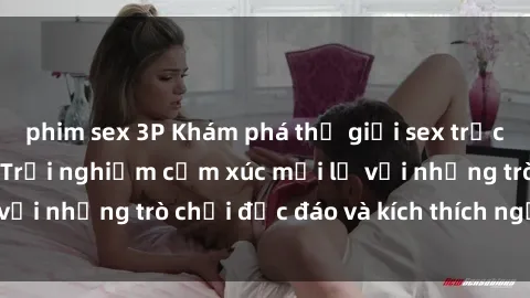 phim sex 3P Khám phá thế giới sex trực tuyến: Hơn tuổi? Trải nghiệm cảm xúc mới lạ với những trò chơi độc đáo và kích thích người lớn