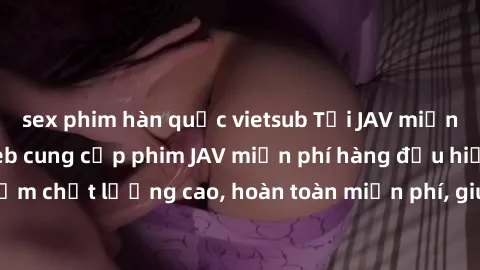 sex phim hàn quốc vietsub Tải JAV miễn phí: Các trang web cung cấp phim JAV miễn phí hàng đầu hiện nay. Các tác phẩm chất lượng cao, hoàn toàn miễn phí, giúp bạn thỏa mãn niềm đam mê mà không tốn kém.