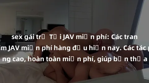 sex gái trẻ Tải JAV miễn phí: Các trang web cung cấp phim JAV miễn phí hàng đầu hiện nay. Các tác phẩm chất lượng cao, hoàn toàn miễn phí, giúp bạn thỏa mãn niềm đam mê mà không tốn kém.