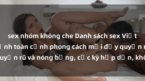 sex nhóm không che Danh sách sex Việt Nam không che - Ảnh toàn cảnh phong cách mới đầy quyến rũ và nóng bỏng, cực kỳ hấp dẫn, không thể bỏ qua!