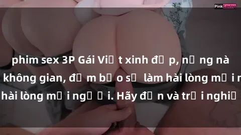 phim sex 3P Gái Việt xinh đẹp, nồng nàn làm tình say đắm không gian, đảm bảo sẽ làm hài lòng mọi người. Hãy đến và trải nghiệm ngay!