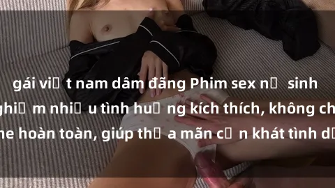 gái việt nam dâm đãng Phim sex nữ sinh mới nhất: Trải nghiệm nhiều tình huống kích thích, không che hoàn toàn, giúp thỏa mãn cơn khát tình dục của các bạn trẻ