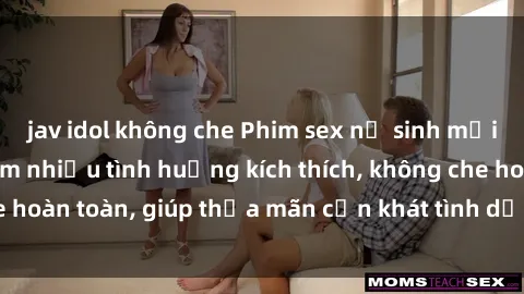 jav idol không che Phim sex nữ sinh mới nhất: Trải nghiệm nhiều tình huống kích thích, không che hoàn toàn, giúp thỏa mãn cơn khát tình dục của các bạn trẻ