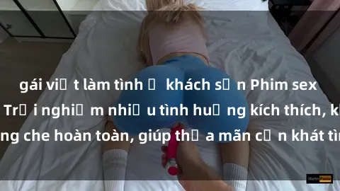 gái việt làm tình ở khách sạn Phim sex nữ sinh mới nhất: Trải nghiệm nhiều tình huống kích thích, không che hoàn toàn, giúp thỏa mãn cơn khát tình dục của các bạn trẻ