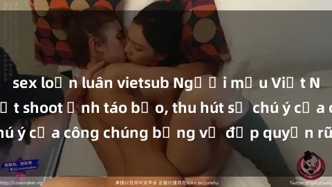 sex loạn luân vietsub Người mẫu Việt Nam gây sốt với loạt shoot ảnh táo bạo, thu hút sự chú ý của công chúng bằng vẻ đẹp quyến rũ và gợi cảm.