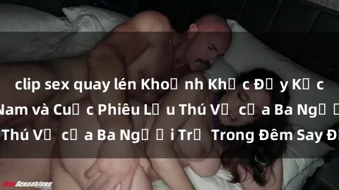 clip sex quay lén Khoảnh Khắc Đầy Kịch Tính: Sex  Việt Nam và Cuộc Phiêu Lưu Thú Vị của Ba Người Trẻ Trong Đêm Say Đắm