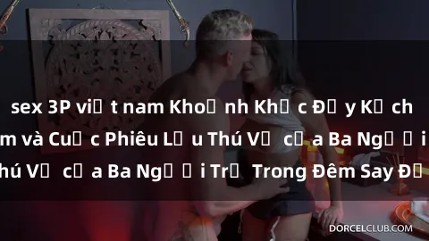 sex 3P việt nam Khoảnh Khắc Đầy Kịch Tính: Sex  Việt Nam và Cuộc Phiêu Lưu Thú Vị của Ba Người Trẻ Trong Đêm Say Đắm
