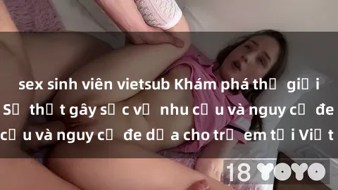 sex sinh viên vietsub Khám phá thế giới sex loli Việt Nam: Sự thật gây sốc về nhu cầu và nguy cơ đe dọa cho trẻ em tại Việt Nam