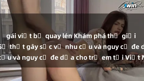 gái việt bị quay lén Khám phá thế giới sex loli Việt Nam: Sự thật gây sốc về nhu cầu và nguy cơ đe dọa cho trẻ em tại Việt Nam