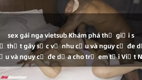 sex gái nga vietsub Khám phá thế giới sex loli Việt Nam: Sự thật gây sốc về nhu cầu và nguy cơ đe dọa cho trẻ em tại Việt Nam