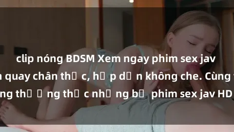 clip nóng BDSM Xem ngay phim sex jav HD với những cảnh quay chân thực, hấp dẫn không che. Cùng thưởng thức những bộ phim sex jav HD hot nhất hiện nay!