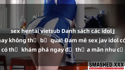 sex hentai vietsub Danh sách các idol JAV hot nhất hiện nay không thể bỏ qua! Đam mê sex jav idol có thể khám phá ngay để thỏa mãn nhu cầu giải trí của mình!